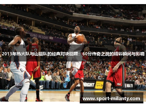 2013年热火队与山猫队的经典对决回顾：60分传奇之战的精彩瞬间与影响